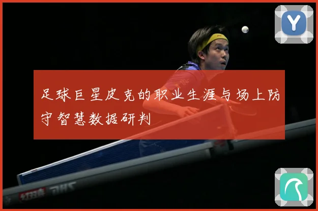 足球巨星皮克的职业生涯与场上防守智慧数据研判