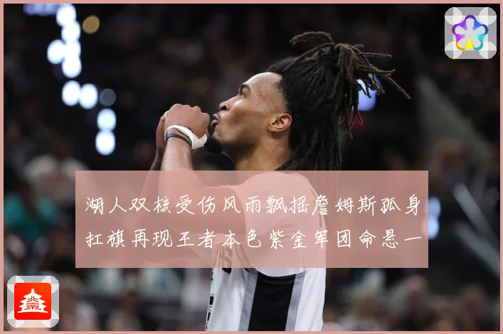 湖人双核受伤风雨飘摇詹姆斯孤身扛旗再现王者本色紫金军团命悬一线