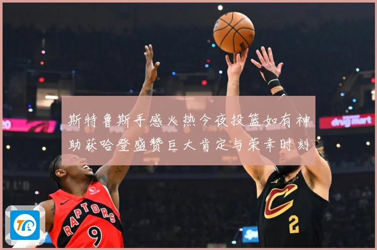 斯特鲁斯手感火热今夜投篮如有神助获哈登盛赞巨大肯定与荣幸时刻
