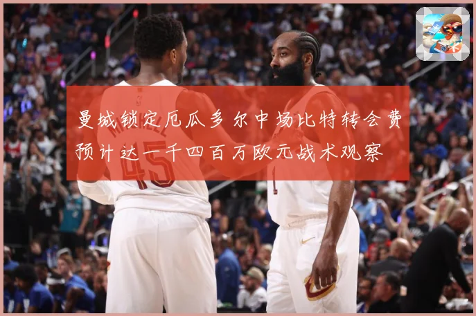 曼城锁定厄瓜多尔中场比特转会费预计达一千四百万欧元战术观察
