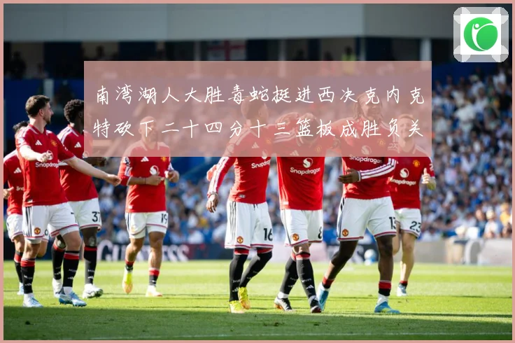 南湾湖人大胜毒蛇挺进西决克内克特砍下二十四分十三篮板成胜负关赛场复盘