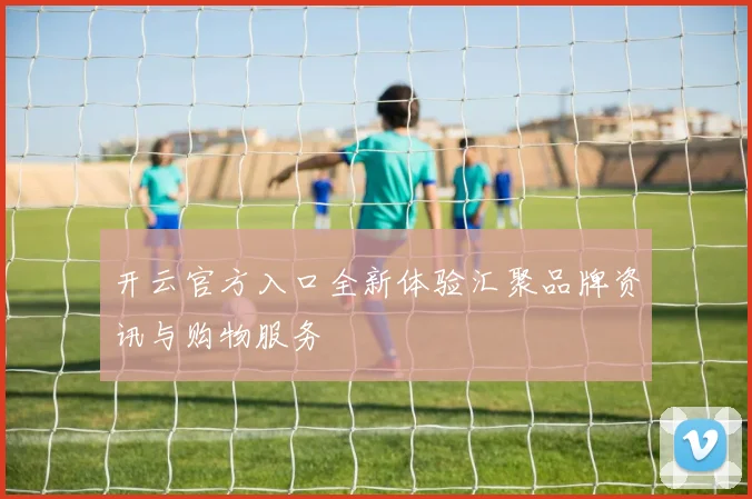开云官方入口全新体验汇聚品牌资讯与购物服务