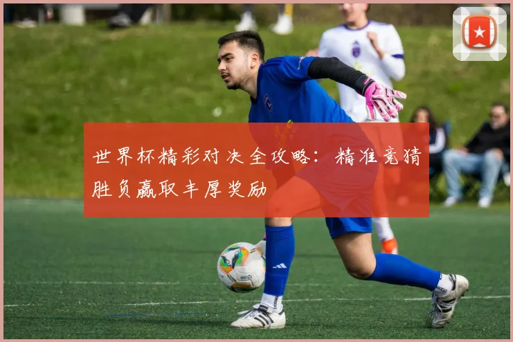 世界杯精彩对决全攻略：精准竞猜胜负赢取丰厚奖励