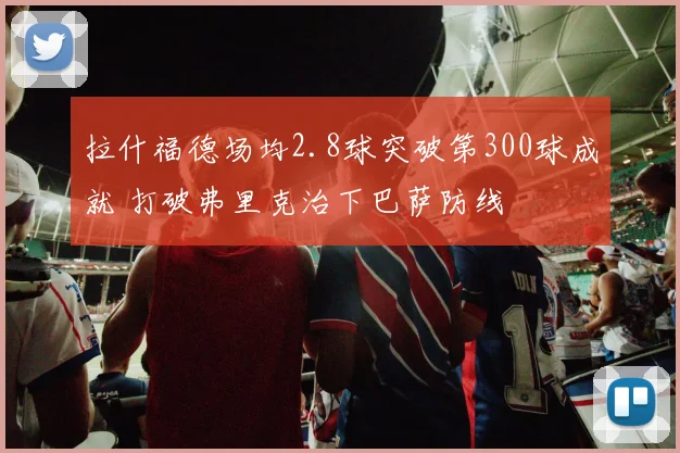 拉什福德场均2.8球突破第300球成就 打破弗里克治下巴萨防线
