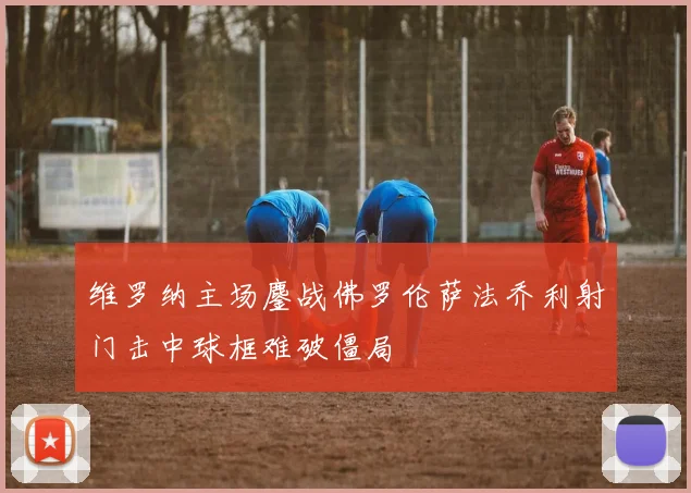 维罗纳主场鏖战佛罗伦萨法乔利射门击中球框难破僵局