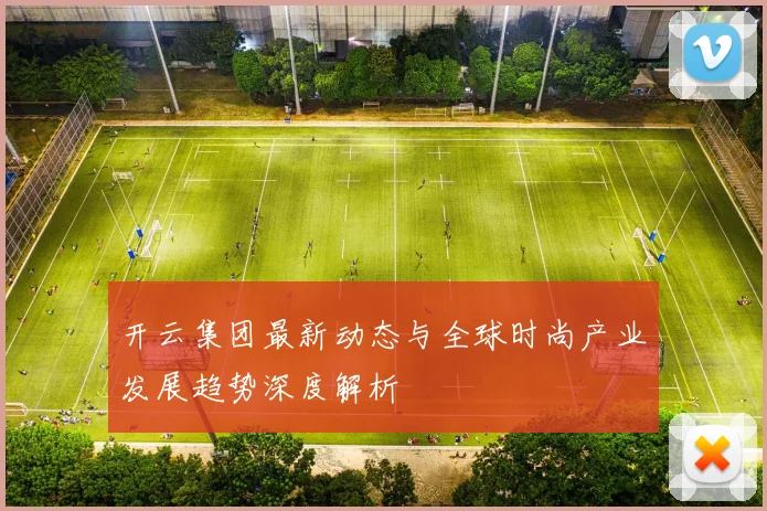 开云集团最新动态与全球时尚产业发展趋势深度解析