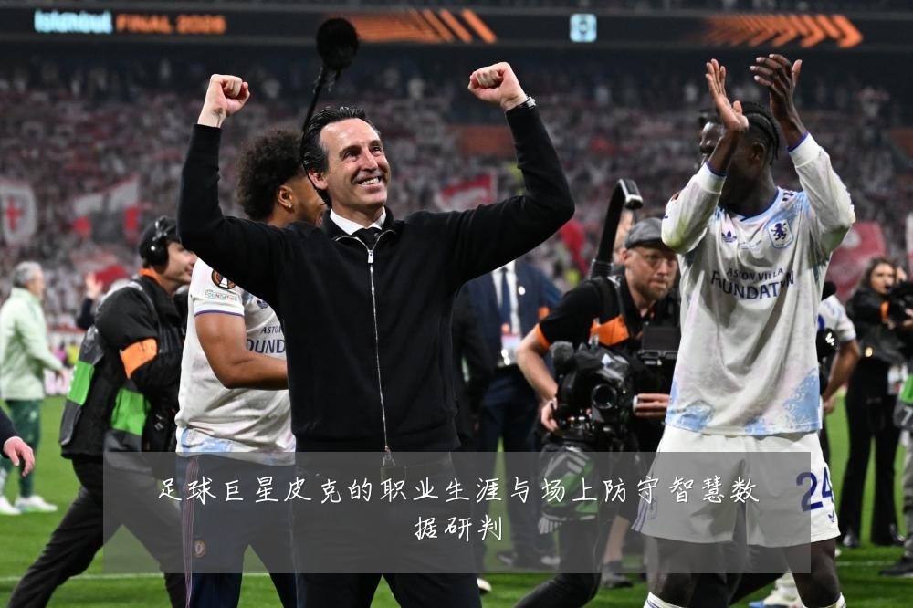 足球巨星皮克的职业生涯与场上防守智慧数据研判